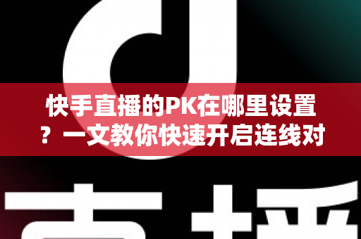 快手直播的PK在哪里设置？一文教你快速开启连线对战功能