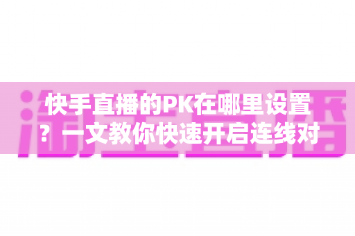 快手直播的PK在哪里设置？一文教你快速开启连线对战功能