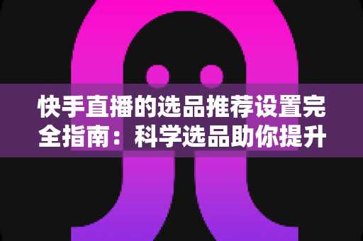快手直播的选品推荐设置完全指南:科学选品助你提升直播间转化率 快手直播的选品推荐设置完全指南:科学选品助你提升直播间转化率