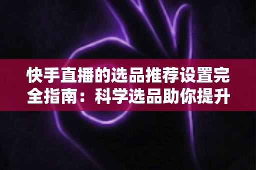 快手直播的选品推荐设置完全指南:科学选品助你提升直播间转化率 快手直播的选品推荐设置完全指南:科学选品助你提升直播间转化率