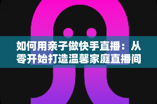 如何用亲子做快手直播：从零开始打造温馨家庭直播间的完整指南