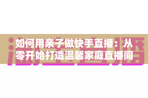 如何用亲子做快手直播：从零开始打造温馨家庭直播间的完整指南
