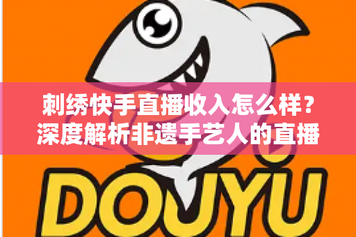 刺绣快手直播收入怎么样?深度解析非遗手艺人的直播变现现状与前景 刺绣快手直播收入怎么样?深度解析非遗手艺人的直播变现现状与前景