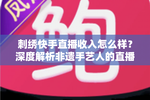刺绣快手直播收入怎么样?深度解析非遗手艺人的直播变现现状与前景 刺绣快手直播收入怎么样?深度解析非遗手艺人的直播变现现状与前景