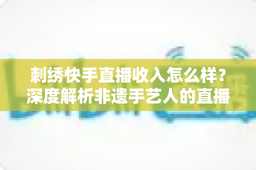 刺绣快手直播收入怎么样?深度解析非遗手艺人的直播变现现状与前景 刺绣快手直播收入怎么样?深度解析非遗手艺人的直播变现现状与前景
