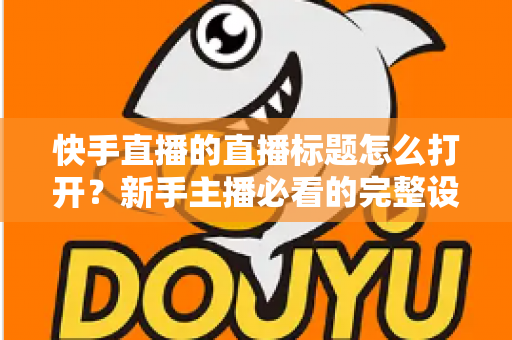 快手直播的直播标题怎么打开?新手主播必看的完整设置指南与实用技巧全解析 快手直播的直播标题怎么打开?新手主播必看的完整设置指南与实用技巧全解析