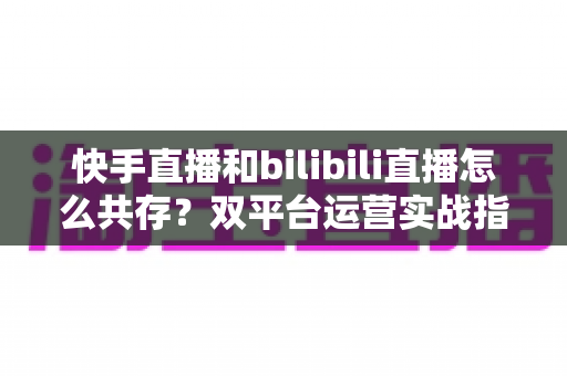 快手直播和bilibili直播怎么共存?双平台运营实战指南与共存策略全解析 快手直播和bilibili直播怎么共存?双平台运营实战指南与共存策略全解析