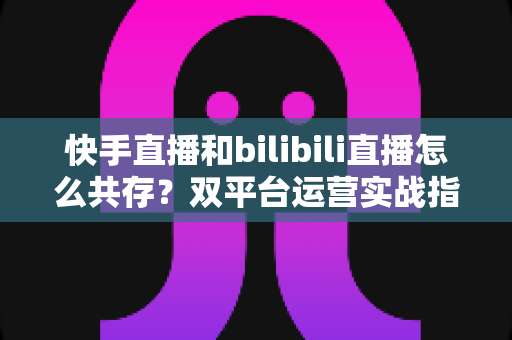快手直播和bilibili直播怎么共存?双平台运营实战指南与共存策略全解析 快手直播和bilibili直播怎么共存?双平台运营实战指南与共存策略全解析