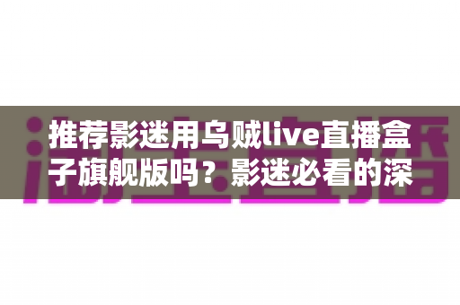 推荐影迷用乌贼live直播盒子旗舰版吗?影迷必看的深度选购评测指南 推荐影迷用乌贼live直播盒子旗舰版吗?影迷必看的深度选购评测指南