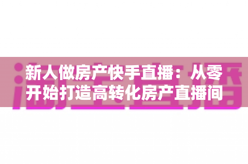 新人做房产快手直播:从零开始打造高转化房产直播间的实战指南 新人做房产快手直播:从零开始打造高转化房产直播间的实战指南