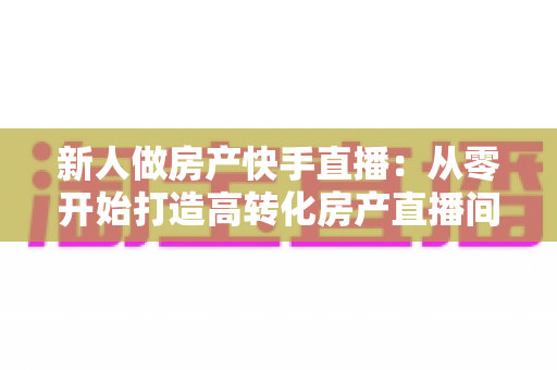 新人做房产快手直播:从零开始打造高转化房产直播间的实战指南 新人做房产快手直播:从零开始打造高转化房产直播间的实战指南