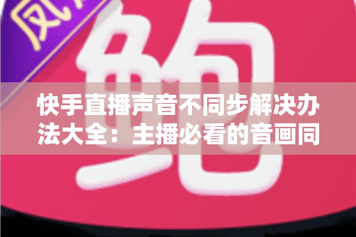 快手直播声音不同步解决办法大全:主播必看的音画同步修复指南 快手直播声音不同步解决办法大全:主播必看的音画同步修复指南