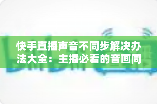 快手直播声音不同步解决办法大全:主播必看的音画同步修复指南 快手直播声音不同步解决办法大全:主播必看的音画同步修复指南