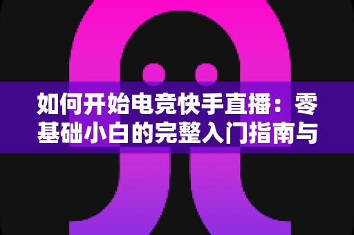 如何开始电竞快手直播：零基础小白的完整入门指南与实战技巧