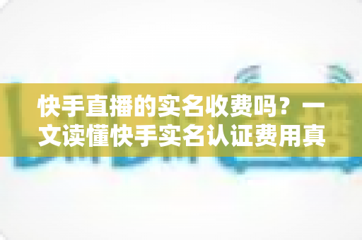 快手直播的实名收费吗?一文读懂快手实名认证费用真相与完整操作指南 快手直播的实名收费吗?一文读懂快手实名认证费用真相与完整操作指南