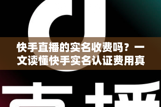 快手直播的实名收费吗?一文读懂快手实名认证费用真相与完整操作指南 快手直播的实名收费吗?一文读懂快手实名认证费用真相与完整操作指南