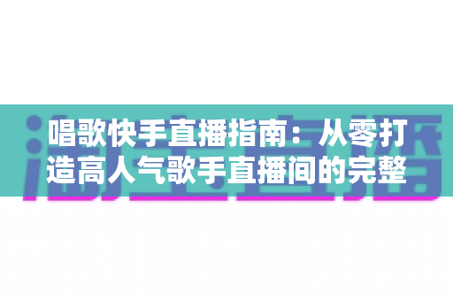 唱歌快手直播指南:从零打造高人气歌手直播间的完整攻略 唱歌快手直播指南:从零打造高人气歌手直播间的完整攻略