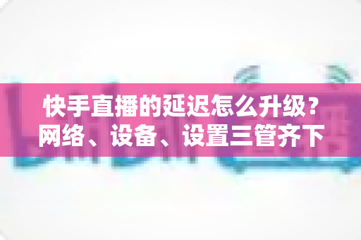 快手直播的延迟怎么升级?网络、设备、设置三管齐下的直播延迟优化实战指南 快手直播的延迟怎么升级?网络、设备、设置三管齐下的直播延迟优化实战指南