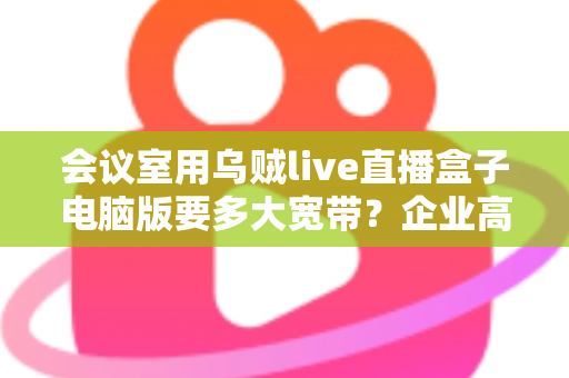 会议室用乌贼live直播盒子电脑版要多大宽带?企业高清会议带宽配置全指南 会议室用乌贼live直播盒子电脑版要多大宽带?企业高清会议带宽配置全指南