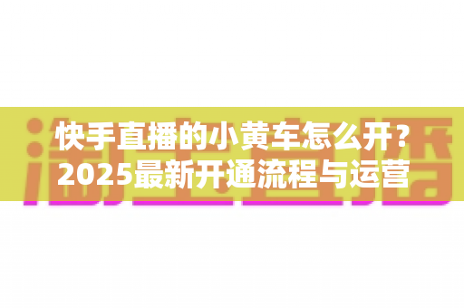 快手直播的小黄车怎么开？2025最新开通流程与运营技巧全攻略