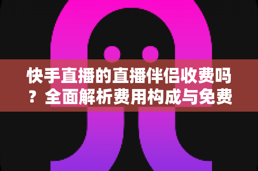 快手直播的直播伴侣收费吗？全面解析费用构成与免费使用指南