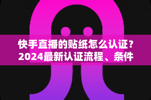 快手直播的贴纸怎么认证?2024最新认证流程、条件与避坑指南全解析 快手直播的贴纸怎么认证?2024最新认证流程、条件与避坑指南全解析