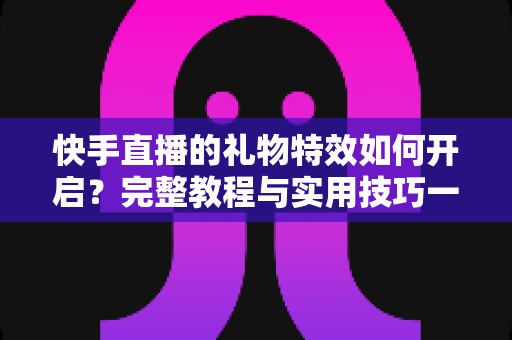 快手直播的礼物特效如何开启？完整教程与实用技巧一站搞定
