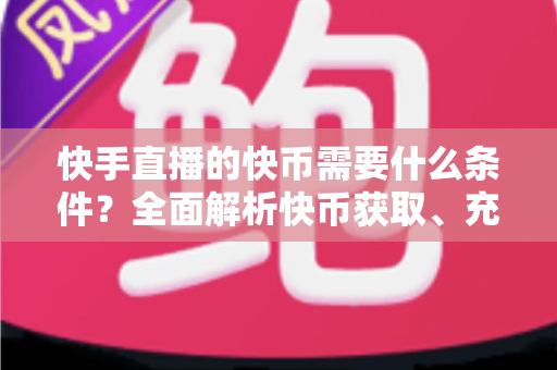 快手直播的快币需要什么条件?全面解析快币获取、充值与提现的完整攻略 快手直播的快币需要什么条件?全面解析快币获取、充值与提现的完整攻略