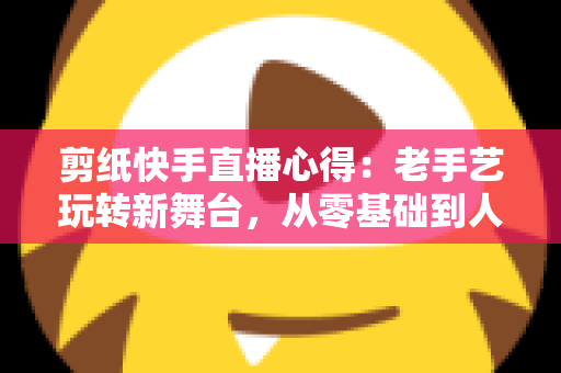 剪纸快手直播心得：老手艺玩转新舞台，从零基础到人气主播的实战经验全分享