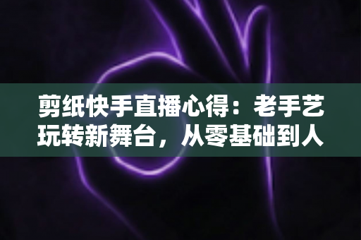 剪纸快手直播心得：老手艺玩转新舞台，从零基础到人气主播的实战经验全分享