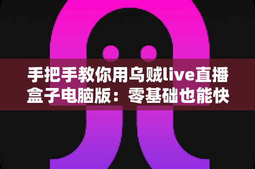 手把手教你用乌贼live直播盒子电脑版：零基础也能快速上手的直播实操全攻略