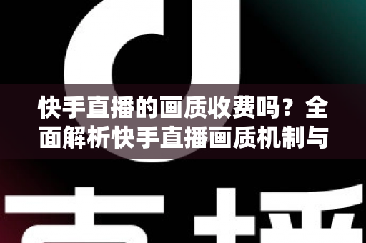 快手直播的画质收费吗?全面解析快手直播画质机制与收费真相 快手直播的画质收费吗?全面解析快手直播画质机制与收费真相