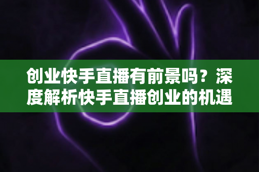 创业快手直播有前景吗?深度解析快手直播创业的机遇、变现路径与成功指南 创业快手直播有前景吗?深度解析快手直播创业的机遇、变现路径与成功指南