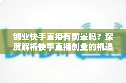 创业快手直播有前景吗?深度解析快手直播创业的机遇、变现路径与成功指南 创业快手直播有前景吗?深度解析快手直播创业的机遇、变现路径与成功指南