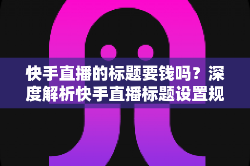 快手直播的标题要钱吗?深度解析快手直播标题设置规则与免费引流实用指南 快手直播的标题要钱吗?深度解析快手直播标题设置规则与免费引流实用指南