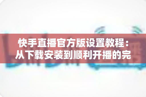 快手直播官方版设置教程：从下载安装到顺利开播的完整指南
