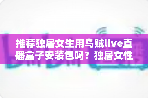 推荐独居女生用乌贼live直播盒子安装包吗？独居女性安全观影与隐私防护完全指南