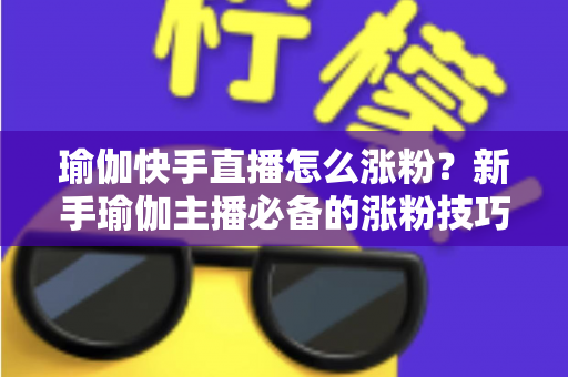 瑜伽快手直播怎么涨粉?新手瑜伽主播必备的涨粉技巧与实战指南 瑜伽快手直播怎么涨粉?新手瑜伽主播必备的涨粉技巧与实战指南