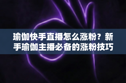 瑜伽快手直播怎么涨粉?新手瑜伽主播必备的涨粉技巧与实战指南 瑜伽快手直播怎么涨粉?新手瑜伽主播必备的涨粉技巧与实战指南