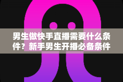 男生做快手直播需要什么条件?新手男生开播必备条件与完整攻略全解析 男生做快手直播需要什么条件?新手男生开播必备条件与完整攻略全解析