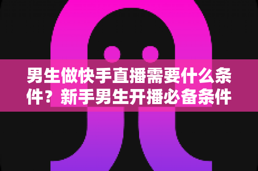 男生做快手直播需要什么条件?新手男生开播必备条件与完整攻略全解析 男生做快手直播需要什么条件?新手男生开播必备条件与完整攻略全解析