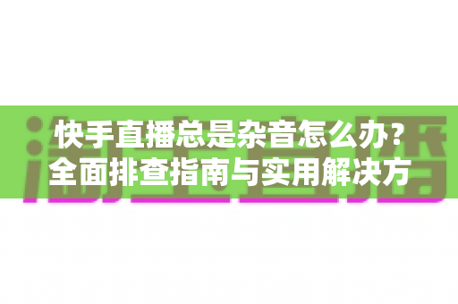 快手直播总是杂音怎么办?全面排查指南与实用解决方案,助你打造高清清晰直播音质 快手直播总是杂音怎么办?全面排查指南与实用解决方案,助你打造高清清晰直播音质