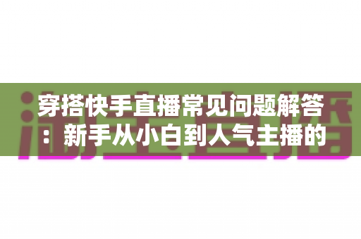 穿搭快手直播常见问题解答:新手从小白到人气主播的全流程实战指南 穿搭快手直播常见问题解答:新手从小白到人气主播的全流程实战指南