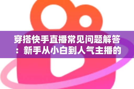 穿搭快手直播常见问题解答:新手从小白到人气主播的全流程实战指南 穿搭快手直播常见问题解答:新手从小白到人气主播的全流程实战指南