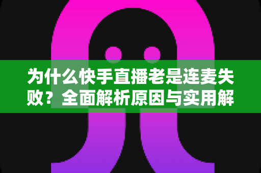 为什么快手直播老是连麦失败？全面解析原因与实用解决方法，让你的直播互动不再掉链子