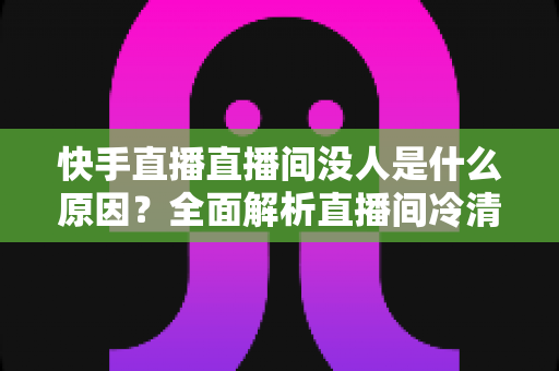 快手直播直播间没人是什么原因?全面解析直播间冷清背后的真相与高效涨人气实用指南 快手直播直播间没人是什么原因?全面解析直播间冷清背后的真相与高效涨人气实用指南