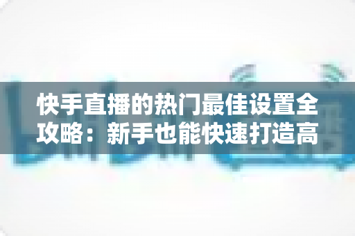 快手直播的热门最佳设置全攻略:新手也能快速打造高人气直播间 快手直播的热门最佳设置全攻略:新手也能快速打造高人气直播间