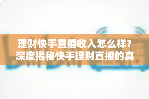 理财快手直播收入怎么样？深度揭秘快手理财直播的真实收入水平、赚钱模式与提升技巧