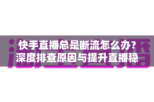 快手直播总是断流怎么办？深度排查原因与提升直播稳定性的完整指南