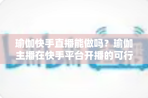瑜伽快手直播能做吗?瑜伽主播在快手平台开播的可行性分析、准备清单与变现全攻略 瑜伽快手直播能做吗?瑜伽主播在快手平台开播的可行性分析、准备清单与变现全攻略